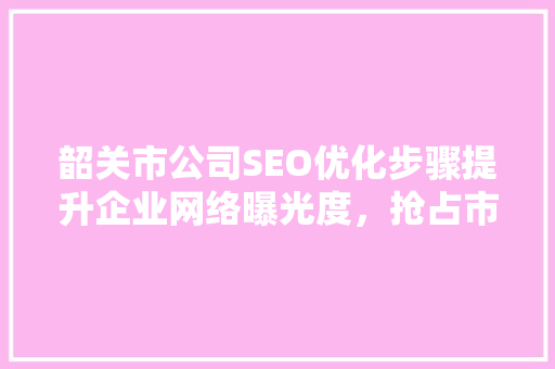 韶关市公司SEO优化步骤提升企业网络曝光度，抢占市场先机
