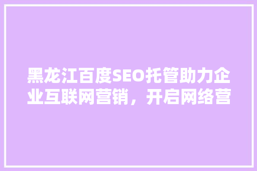 黑龙江百度SEO托管助力企业互联网营销，开启网络营销新时代