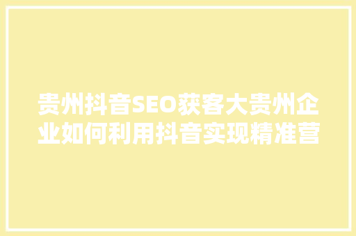 贵州抖音SEO获客大贵州企业如何利用抖音实现精准营销
