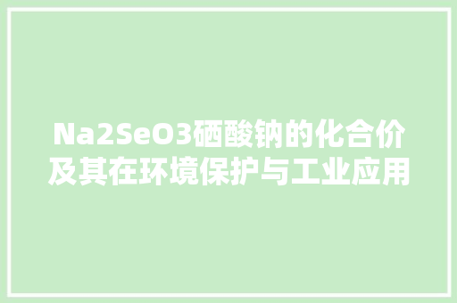Na2SeO3硒酸钠的化合价及其在环境保护与工业应用中的重要作用