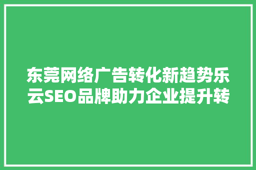 东莞网络广告转化新趋势乐云SEO品牌助力企业提升转化率
