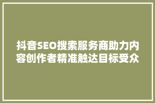 抖音SEO搜索服务商助力内容创作者精准触达目标受众
