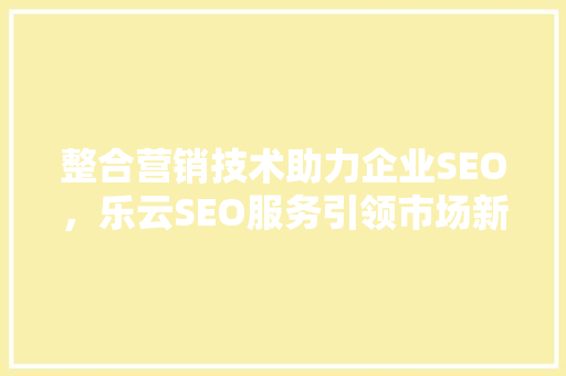 整合营销技术助力企业SEO，乐云SEO服务引领市场新风向