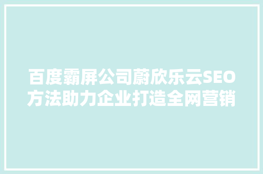 百度霸屏公司蔚欣乐云SEO方法助力企业打造全网营销新格局