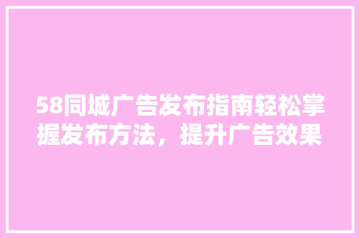 58同城广告发布指南轻松掌握发布方法，提升广告效果