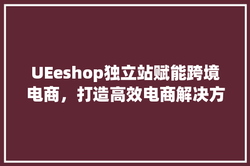 UEeshop独立站赋能跨境电商，打造高效电商解决方法