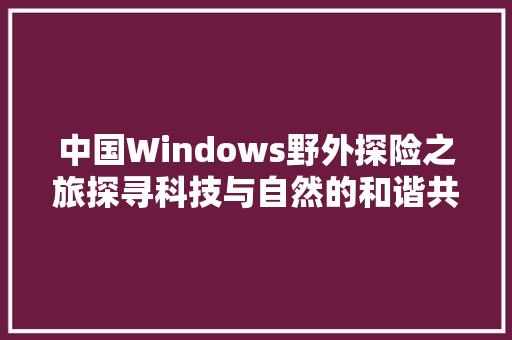 中国Windows野外探险之旅探寻科技与自然的和谐共生