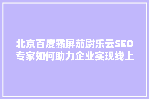 北京百度霸屏茄尉乐云SEO专家如何助力企业实现线上霸屏