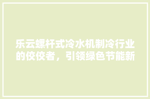 乐云螺杆式冷水机制冷行业的佼佼者，引领绿色节能新潮流