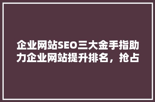 企业网站SEO三大金手指助力企业网站提升排名，抢占互联网市场先机