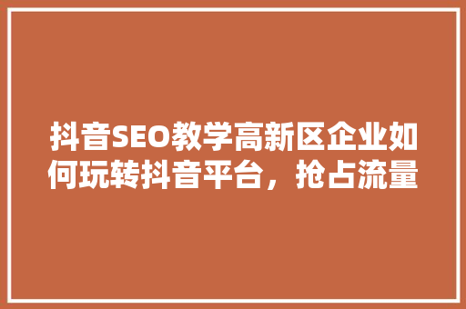 抖音SEO教学高新区企业如何玩转抖音平台，抢占流量高地