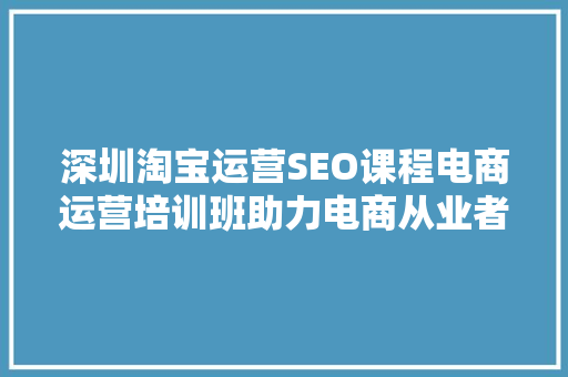 深圳淘宝运营SEO课程电商运营培训班助力电商从业者提升竞争力