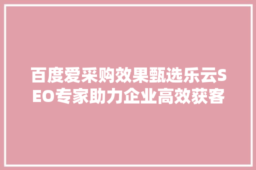 百度爱采购效果甄选乐云SEO专家助力企业高效获客，抢占市场先机
