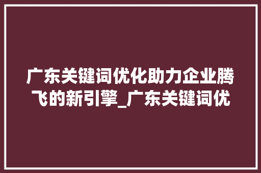 广东关键词优化助力企业腾飞的新引擎_广东关键词优化收费