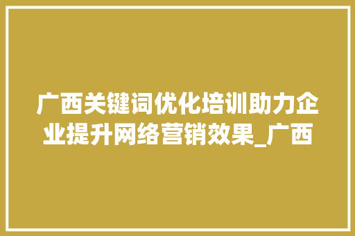 广西关键词优化培训助力企业提升网络营销效果_广西关键词优化培训