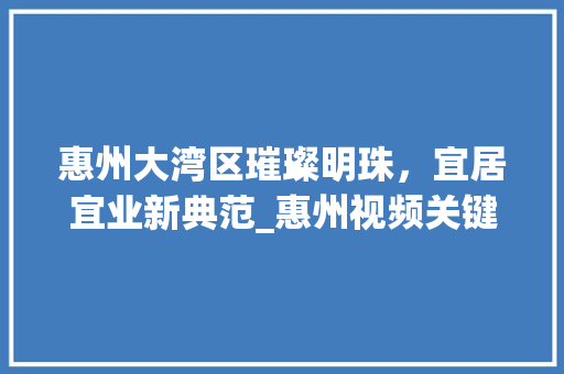 惠州大湾区璀璨明珠，宜居宜业新典范_惠州视频关键词优化