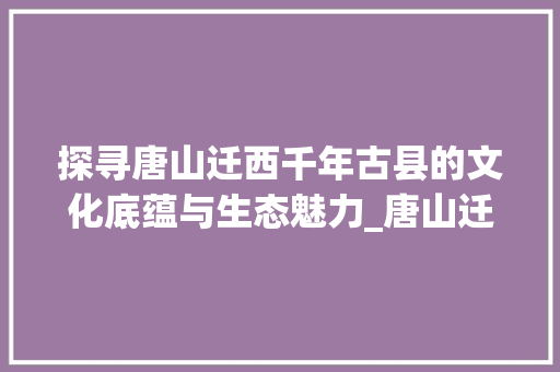 探寻唐山迁西千年古县的文化底蕴与生态魅力_唐山迁西关键词优化