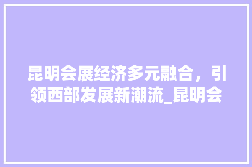 昆明会展经济多元融合，引领西部发展新潮流_昆明会展关键词优化