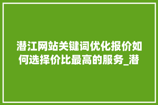 潜江网站关键词优化报价如何选择价比最高的服务_潜江网站关键词优化报价