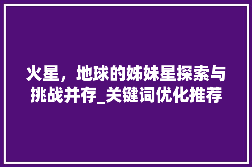 火星，地球的姊妹星探索与挑战并存_关键词优化推荐6火星