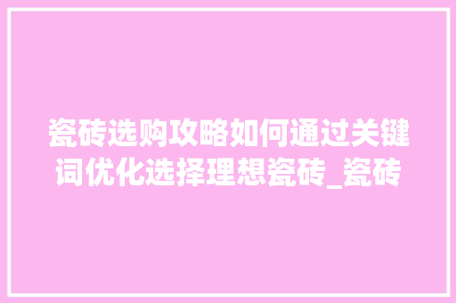 瓷砖选购攻略如何通过关键词优化选择理想瓷砖_瓷砖关键词优化方法