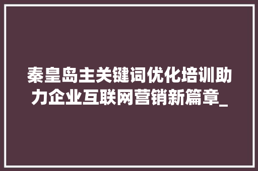 秦皇岛主关键词优化培训助力企业互联网营销新篇章_秦皇岛主关键词优化培训