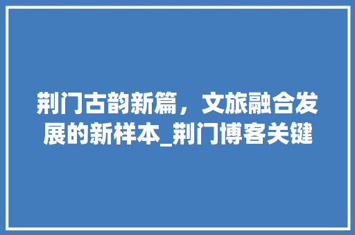 荆门古韵新篇，文旅融合发展的新样本_荆门博客关键词优化设计