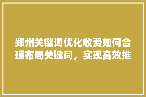 郑州关键词优化收费如何合理布局关键词，实现高效推广_郑州关键词优化如何收费
