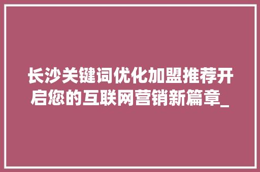 长沙关键词优化加盟推荐开启您的互联网营销新篇章_长沙关键词优化加盟推荐