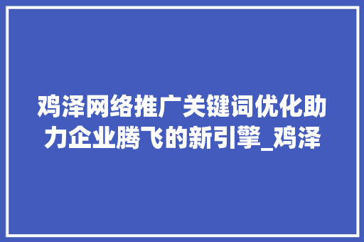 鸡泽网络推广关键词优化助力企业腾飞的新引擎_鸡泽网络推广关键词优化
