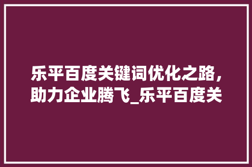 乐平百度关键词优化之路，助力企业腾飞_乐平百度关键词优化