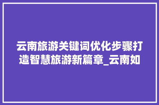 云南旅游关键词优化步骤打造智慧旅游新篇章_云南如何进行关键词优化
