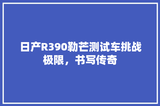 日产R390勒芒测试车挑战极限，书写传奇