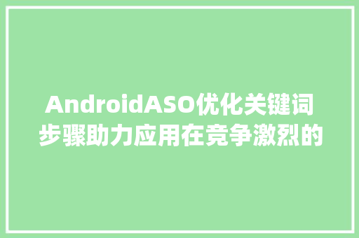 AndroidASO优化关键词步骤助力应用在竞争激烈的市场脱颖而出_安卓aso优化关键词