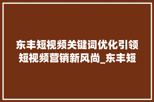 东丰短视频关键词优化引领短视频营销新风尚_东丰短视频关键词优化
