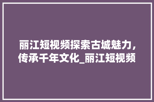 丽江短视频探索古城魅力，传承千年文化_丽江短视频关键词优化