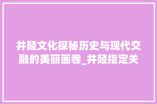 井陉文化探秘历史与现代交融的美丽画卷_井陉指定关键词优化排名