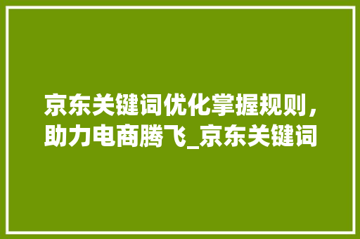 京东关键词优化掌握规则，助力电商腾飞_京东关键词优化规则