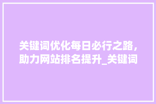 关键词优化每日必行之路，助力网站排名提升_关键词每天都要优化吗