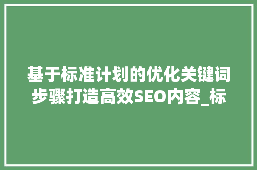 基于标准计划的优化关键词步骤打造高效SEO内容_标准计划怎么优化关键词