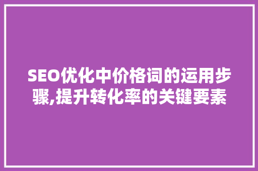 SEO优化中价格词的运用步骤,提升转化率的关键要素