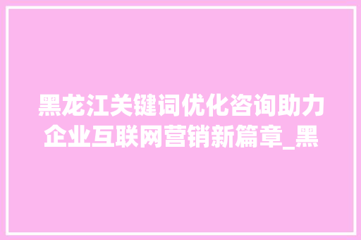 黑龙江关键词优化咨询助力企业互联网营销新篇章_黑龙江关键词优化咨询