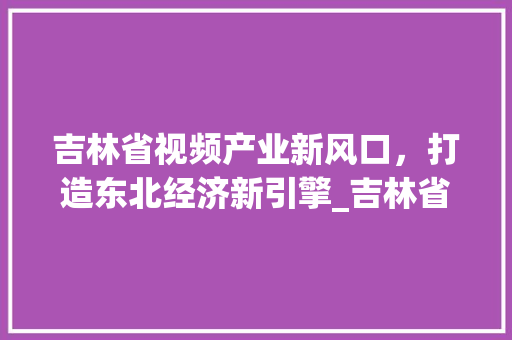 吉林省视频产业新风口，打造东北经济新引擎_吉林省视频关键词优化