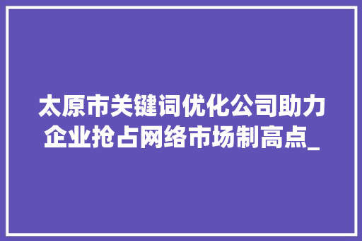 太原市关键词优化公司助力企业抢占网络市场制高点_太原市关键词优化公司