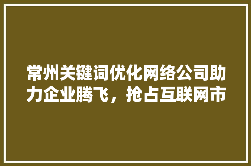 常州关键词优化网络公司助力企业腾飞，抢占互联网市场制高点_常州关键词优化网络公司