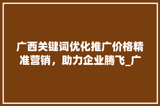 广西关键词优化推广价格精准营销，助力企业腾飞_广西关键词优化推广价格