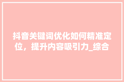 抖音关键词优化如何精准定位，提升内容吸引力_综合抖音关键词优化选择