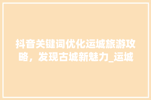 抖音关键词优化运城旅游攻略，发现古城新魅力_运城抖音搜索关键词优化