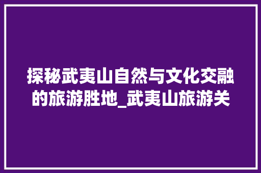探秘武夷山自然与文化交融的旅游胜地_武夷山旅游关键词优化