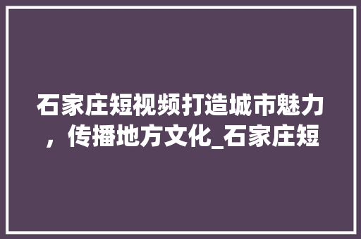 石家庄短视频打造城市魅力，传播地方文化_石家庄短视频关键词优化